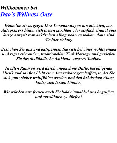 Willkommen bei     Dao´s Wellness Oase   Wenn Sie etwas gegen Ihre Verspannungen tun möchten, den Alltagsstress hinter sich lassen möchten oder einfach einmal eine kurze Auszeit vom hektischen Alltag nehmen wollen, dann sind Sie hier richtig.   Besuchen Sie uns und entspannen Sie sich bei einer wohltuenden und regenerierenden, traditionellen Thai Massage und genießen Sie das thailändische Ambiente unseres Studios.  In allen Räumen wird durch angenehme Düfte, beruhigende Musik und sanftes Licht eine Atmosphäre geschaffen, in der Sie sich ganz sicher wohlfühlen werden und den hektischen Alltag hinter sich lassen können.   Wir würden uns freuen auch Sie bald einmal bei uns begrüßen und verwöhnen zu dürfen!