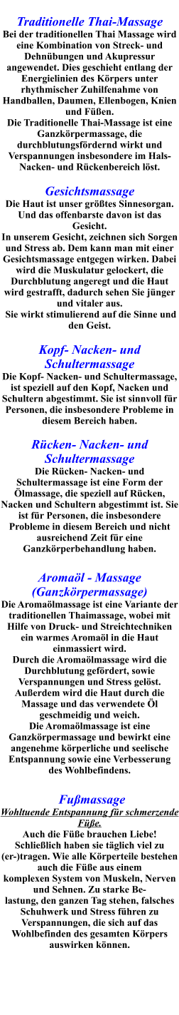 Traditionelle Thai-Massage  Bei der traditionellen Thai Massage wird eine Kombination von Streck- und Dehnübungen und Akupressur angewendet. Dies geschieht entlang der Energielinien des Körpers unter rhythmischer Zuhilfenahme von Handballen, Daumen, Ellenbogen, Knien und Füßen.   Die Traditionelle Thai-Massage ist eine Ganzkörpermassage, die durchblutungsfördernd wirkt und Verspannungen insbesondere im Hals- Nacken- und Rückenbereich löst.  Gesichtsmassage Die Haut ist unser größtes Sinnesorgan. Und das offenbarste davon ist das Gesicht. In unserem Gesicht, zeichnen sich Sorgen und Stress ab. Dem kann man mit einer Gesichtsmassage entgegen wirken. Dabei wird die Muskulatur gelockert, die Durchblutung angeregt und die Haut wird gestrafft, dadurch sehen Sie jünger und vitaler aus.  Sie wirkt stimulierend auf die Sinne und den Geist.  Kopf- Nacken- und Schultermassage Die Kopf- Nacken- und Schultermassage, ist speziell auf den Kopf, Nacken und Schultern abgestimmt. Sie ist sinnvoll für Personen, die insbesondere Probleme in diesem Bereich haben.  Rücken- Nacken- und Schultermassage Die Rücken- Nacken- und Schultermassage ist eine Form der Ölmassage, die speziell auf Rücken, Nacken und Schultern abgestimmt ist. Sie ist für Personen, die insbesondere Probleme in diesem Bereich und nicht ausreichend Zeit für eine Ganzkörperbehandlung haben.   Aromaöl - Massage (Ganzkörpermassage) Die Aromaölmassage ist eine Variante der traditionellen Thaimassage, wobei mit Hilfe von Druck- und Streichtechniken ein warmes Aromaöl in die Haut einmassiert wird. Durch die Aromaölmassage wird die Durchblutung gefördert, sowie Verspannungen und Stress gelöst. Außerdem wird die Haut durch die Massage und das verwendete Öl geschmeidig und weich.  Die Aromaölmassage ist eine Ganzkörpermassage und bewirkt eine angenehme körperliche und seelische Entspannung sowie eine Verbesserung des Wohlbefindens.     Fußmassage Wohltuende Entspannung für schmerzende Füße. Auch die Füße brauchen Liebe! Schließlich haben sie täglich viel zu (er-)tragen. Wie alle Körperteile bestehen auch die Füße aus einem komplexen System von Muskeln, Nerven und Sehnen. Zu starke Be- lastung, den ganzen Tag stehen, falsches Schuhwerk und Stress führen zu Verspannungen, die sich auf das Wohlbefinden des gesamten Körpers auswirken können.